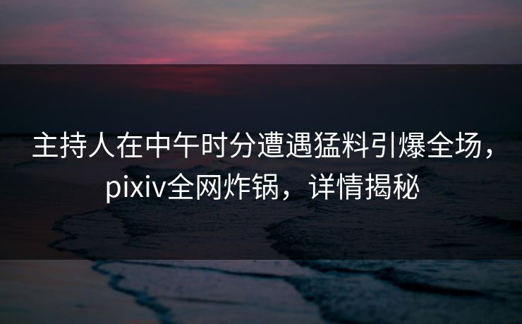主持人在中午时分遭遇猛料引爆全场，pixiv全网炸锅，详情揭秘