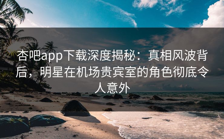 杏吧app下载深度揭秘：真相风波背后，明星在机场贵宾室的角色彻底令人意外