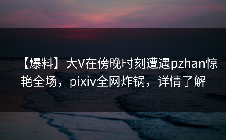 【爆料】大V在傍晚时刻遭遇pzhan惊艳全场，pixiv全网炸锅，详情了解