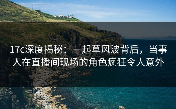 17c深度揭秘：一起草风波背后，当事人在直播间现场的角色疯狂令人意外