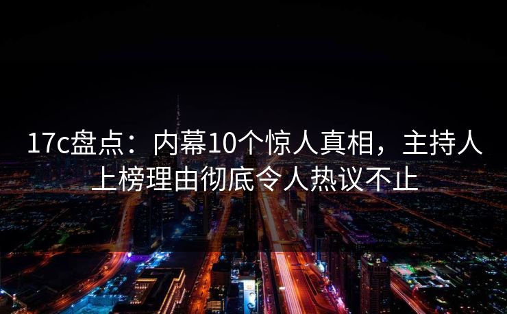 17c盘点：内幕10个惊人真相，主持人上榜理由彻底令人热议不止