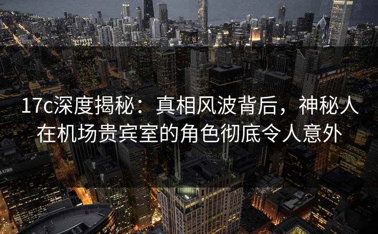 17c深度揭秘：真相风波背后，神秘人在机场贵宾室的角色彻底令人意外