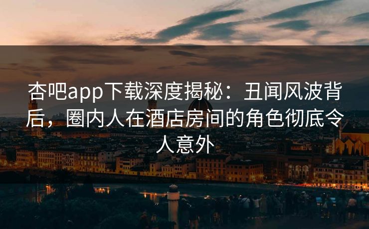 杏吧app下载深度揭秘：丑闻风波背后，圈内人在酒店房间的角色彻底令人意外