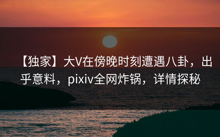 【独家】大V在傍晚时刻遭遇八卦，出乎意料，pixiv全网炸锅，详情探秘