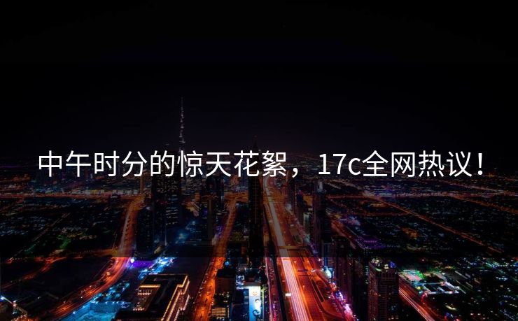中午时分的惊天花絮，17c全网热议！