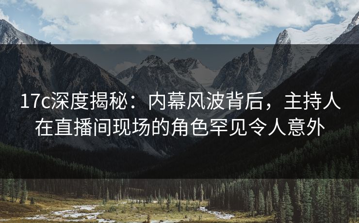 17c深度揭秘：内幕风波背后，主持人在直播间现场的角色罕见令人意外