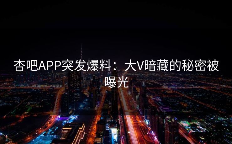 杏吧APP突发爆料:大V暗藏的秘密被曝光 杏吧APP突发爆料:大V暗藏的秘密被曝光