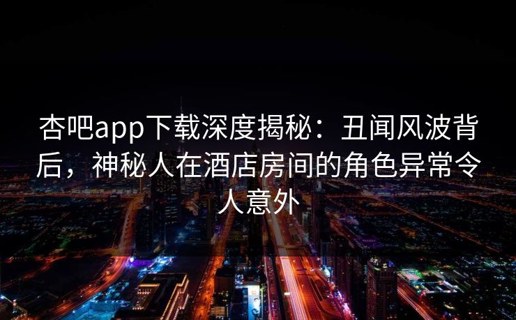 杏吧app下载深度揭秘:丑闻风波背后,神秘人在酒店房间的角色异常令人意外 杏吧app下载深度揭秘:丑闻风波背后,神秘人在酒店房间的角色异常令人意外