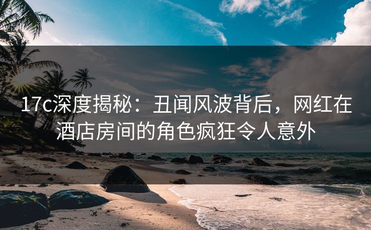 17c深度揭秘：丑闻风波背后，网红在酒店房间的角色疯狂令人意外