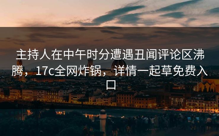 主持人在中午时分遭遇丑闻评论区沸腾，17c全网炸锅，详情一起草免费入口