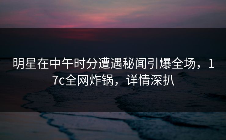 明星在中午时分遭遇秘闻引爆全场，17c全网炸锅，详情深扒