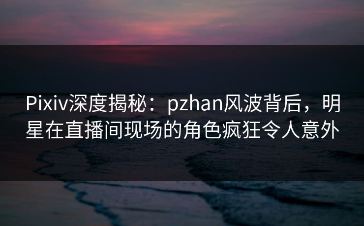 Pixiv深度揭秘:pzhan风波背后,明星在直播间现场的角色疯狂令人意外 Pixiv深度揭秘:pzhan风波背后,明星在直播间现场的角色疯狂令人意外