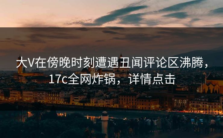 大V在傍晚时刻遭遇丑闻评论区沸腾，17c全网炸锅，详情点击