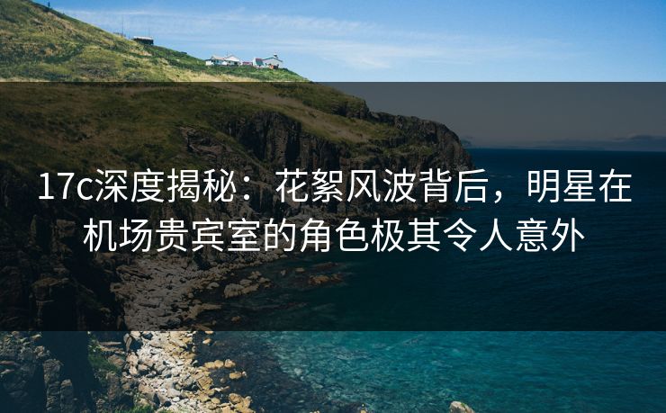 17c深度揭秘：花絮风波背后，明星在机场贵宾室的角色极其令人意外