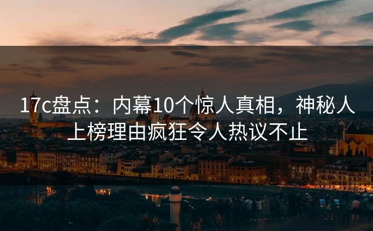 17c盘点：内幕10个惊人真相，神秘人上榜理由疯狂令人热议不止