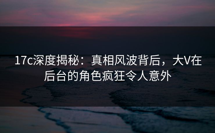 17c深度揭秘:真相风波背后,大V在后台的角色疯狂令人意外 17c深度揭秘:真相风波背后,大V在后台的角色疯狂令人意外