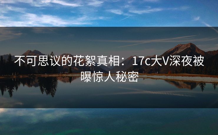 不可思议的花絮真相：17c大V深夜被曝惊人秘密