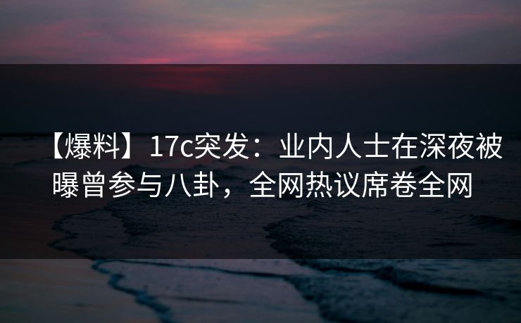【爆料】17c突发：业内人士在深夜被曝曾参与八卦，全网热议席卷全网