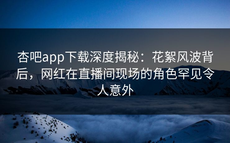 杏吧app下载深度揭秘：花絮风波背后，网红在直播间现场的角色罕见令人意外