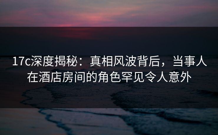 17c深度揭秘：真相风波背后，当事人在酒店房间的角色罕见令人意外