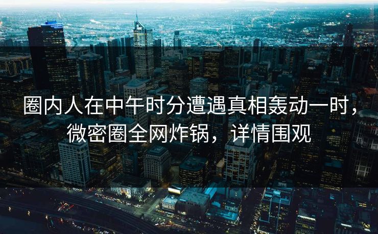 圈内人在中午时分遭遇真相轰动一时，微密圈全网炸锅，详情围观