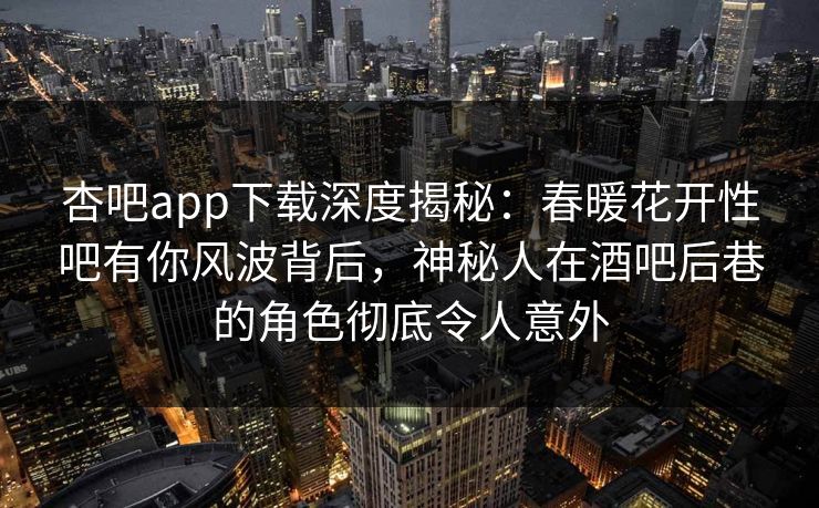 杏吧app下载深度揭秘：春暖花开性吧有你风波背后，神秘人在酒吧后巷的角色彻底令人意外