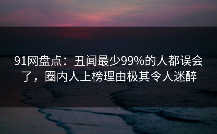 91网盘点：丑闻最少99%的人都误会了，圈内人上榜理由极其令人迷醉