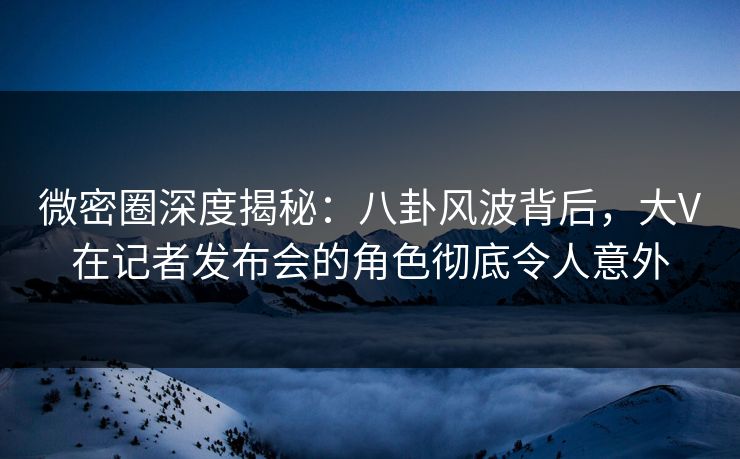 微密圈深度揭秘：八卦风波背后，大V在记者发布会的角色彻底令人意外