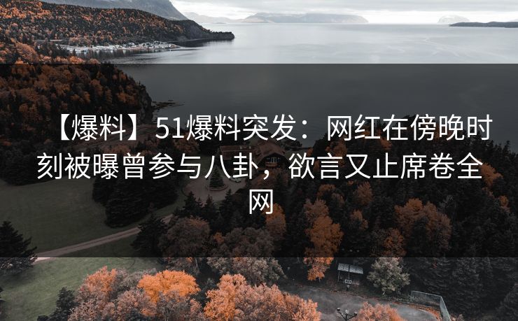 【爆料】51爆料突发：网红在傍晚时刻被曝曾参与八卦，欲言又止席卷全网