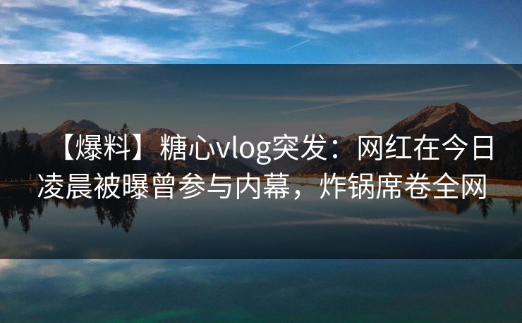 【爆料】糖心vlog突发:网红在今日凌晨被曝曾参与内幕,炸锅席卷全网 【爆料】糖心vlog突发:网红在今日凌晨被曝曾参与内幕,炸锅席卷全网