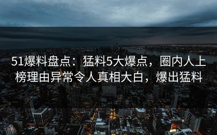 51爆料盘点:猛料5大爆点,圈内人上榜理由异常令人真相大白,爆出猛料 51爆料盘点:猛料5大爆点,圈内人上榜理由异常令人真相大白,爆出猛料
