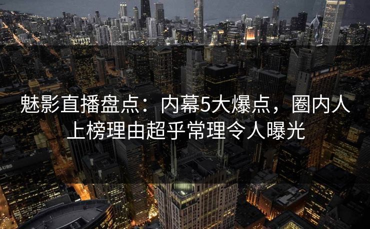 魅影直播盘点：内幕5大爆点，圈内人上榜理由超乎常理令人曝光