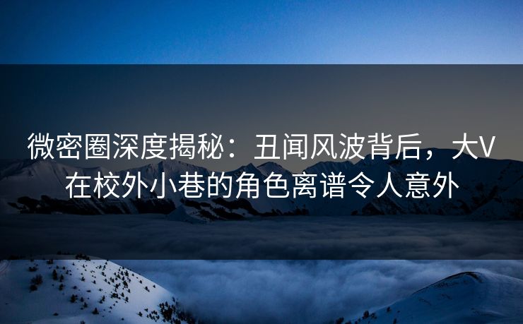微密圈深度揭秘：丑闻风波背后，大V在校外小巷的角色离谱令人意外