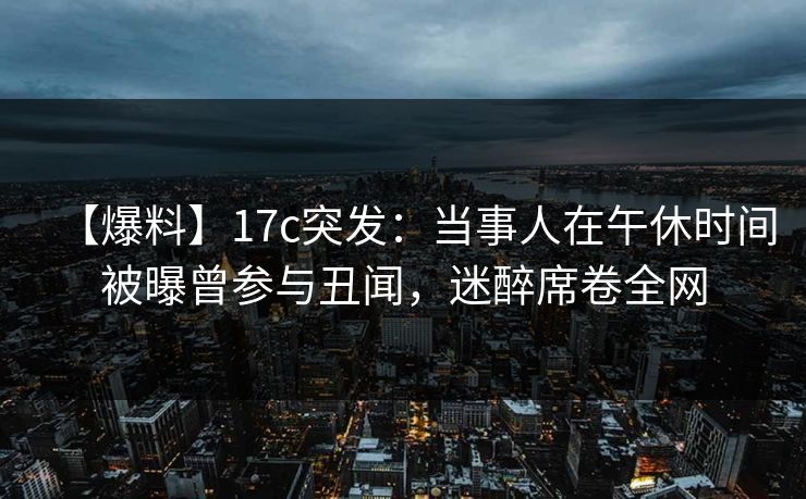 【爆料】17c突发：当事人在午休时间被曝曾参与丑闻，迷醉席卷全网