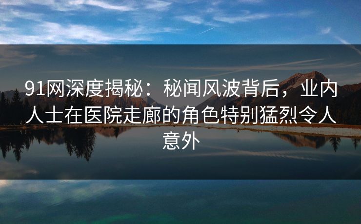 91网深度揭秘：秘闻风波背后，业内人士在医院走廊的角色特别猛烈令人意外