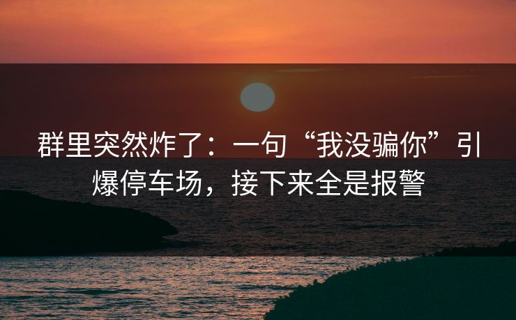 群里突然炸了：一句“我没骗你”引爆停车场，接下来全是报警
