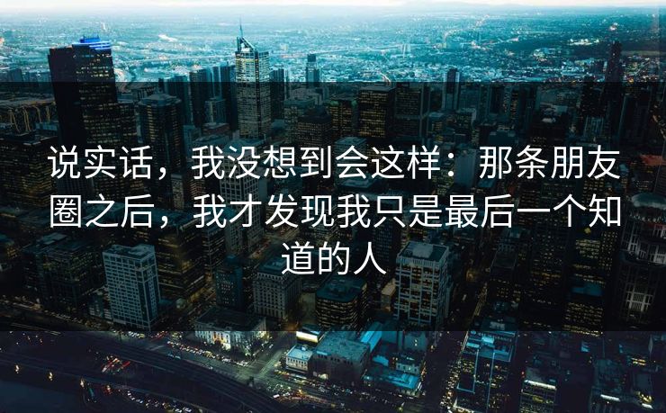 说实话，我没想到会这样：那条朋友圈之后，我才发现我只是最后一个知道的人