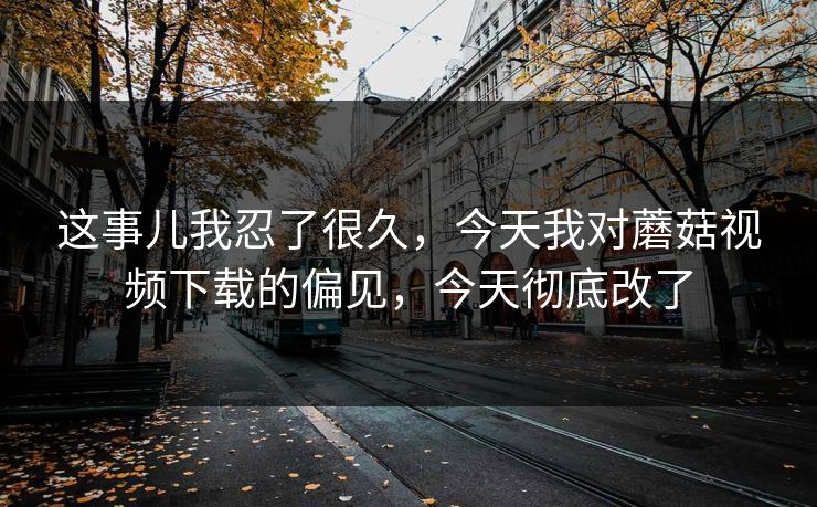 这事儿我忍了很久，今天我对蘑菇视频下载的偏见，今天彻底改了