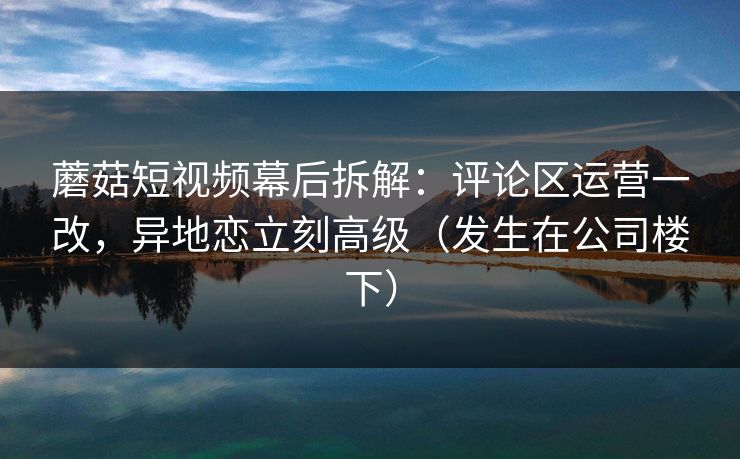 蘑菇短视频幕后拆解：评论区运营一改，异地恋立刻高级（发生在公司楼下）