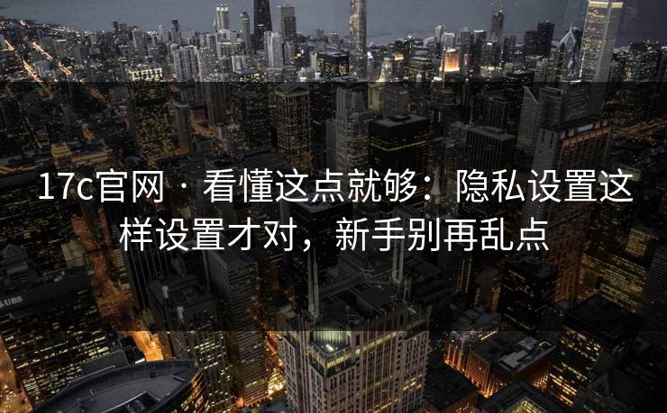 17c官网 · 看懂这点就够：隐私设置这样设置才对，新手别再乱点