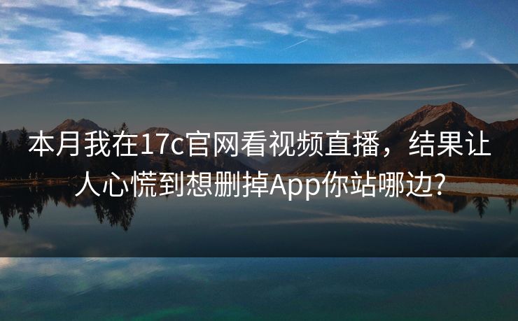 本月我在17c官网看视频直播，结果让人心慌到想删掉App你站哪边?