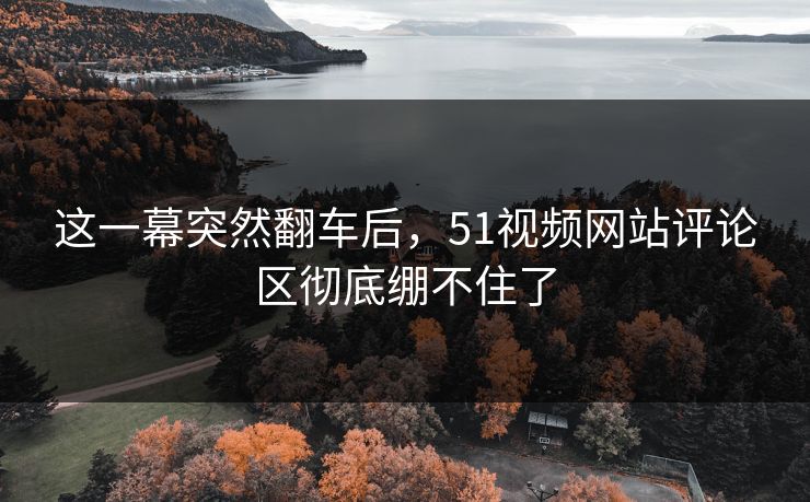 这一幕突然翻车后，51视频网站评论区彻底绷不住了