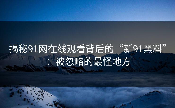 揭秘91网在线观看背后的“新91黑料”：被忽略的最怪地方