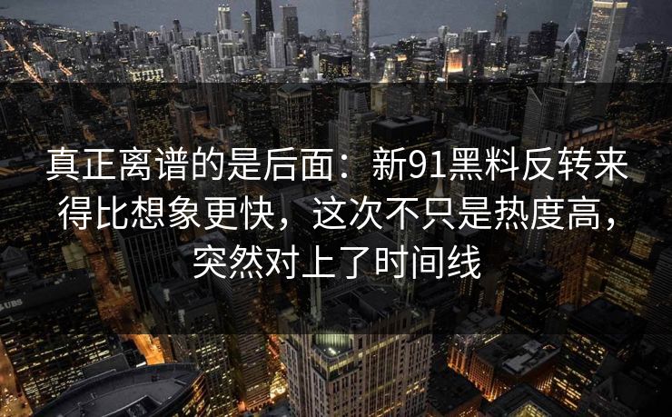 真正离谱的是后面：新91黑料反转来得比想象更快，这次不只是热度高，突然对上了时间线