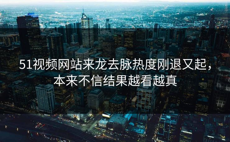 51视频网站来龙去脉热度刚退又起，本来不信结果越看越真