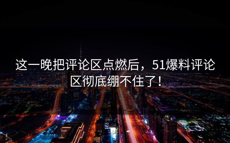 这一晚把评论区点燃后，51爆料评论区彻底绷不住了！