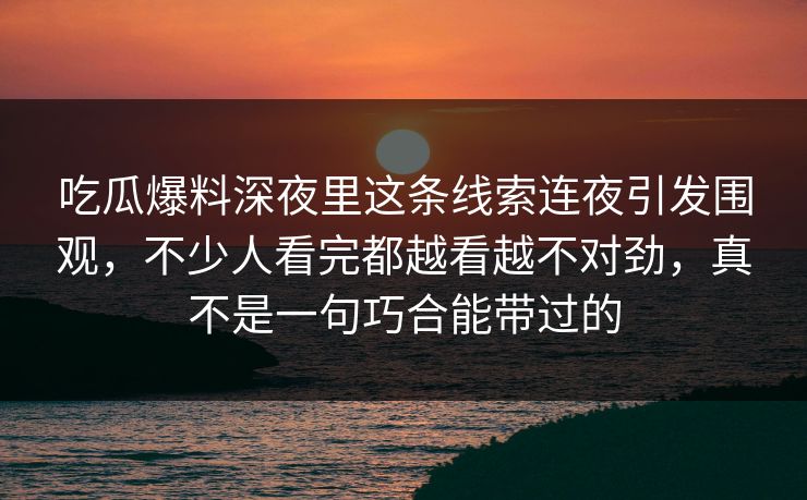 吃瓜爆料深夜里这条线索连夜引发围观，不少人看完都越看越不对劲，真不是一句巧合能带过的