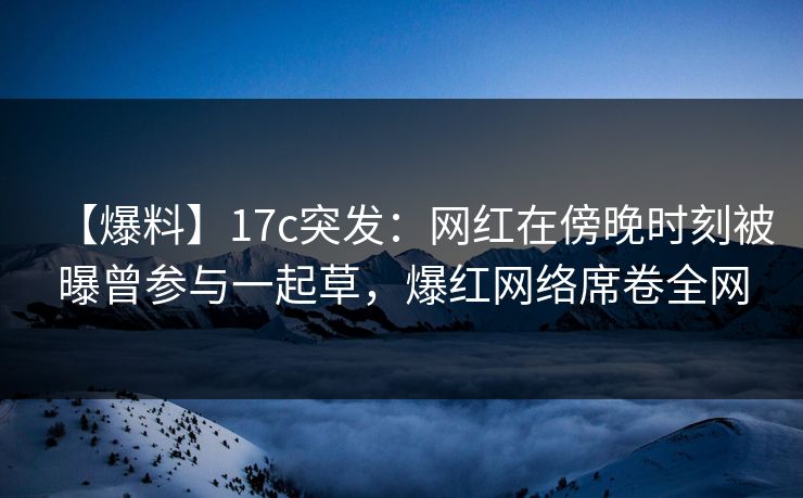 【爆料】17c突发：网红在傍晚时刻被曝曾参与一起草，爆红网络席卷全网