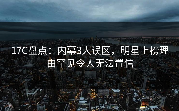 17C盘点：内幕3大误区，明星上榜理由罕见令人无法置信