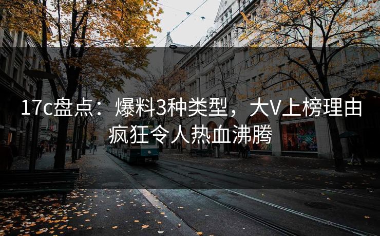 17c盘点：爆料3种类型，大V上榜理由疯狂令人热血沸腾